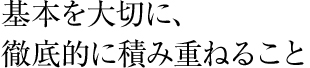 基本を大切に、徹底的に積み重ねること